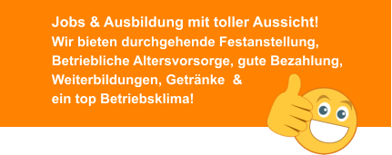 Jobs & Ausbildung mit toller Aussicht!Wir bieten durchgehende Festanstellung, Betriebliche Altersvorsorge, gute Bezahlung, Weiterbildungen, Getränke  & ein top Betriebsklima!